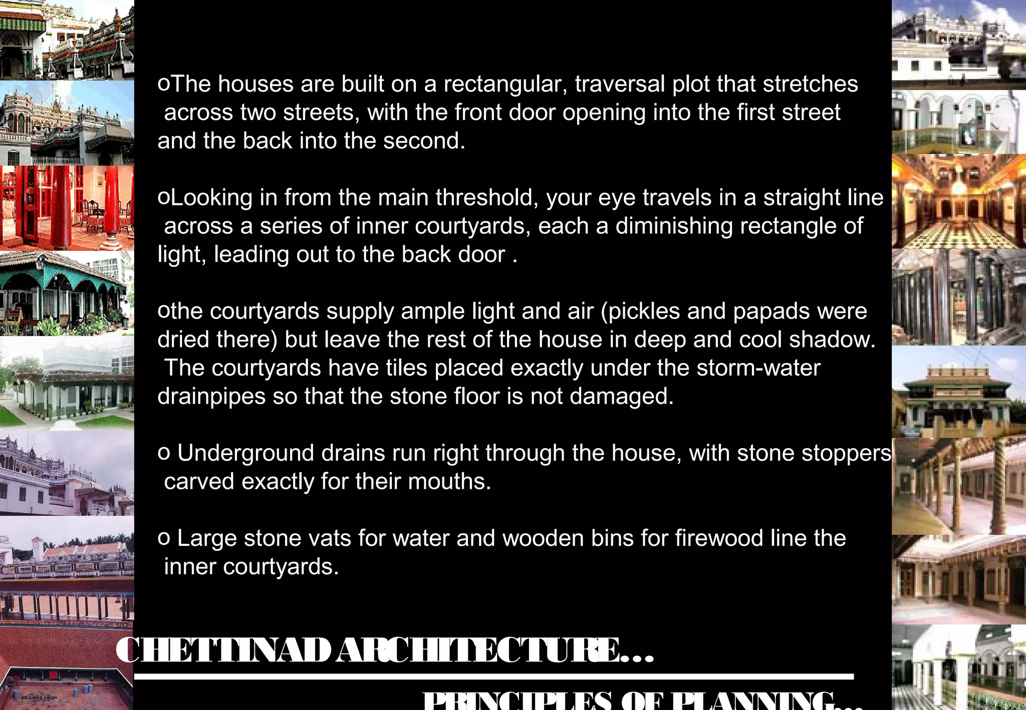 CHETTINADARCHITECTURE…
oThe houses are built on a rectangular, traversal plot that stretches
across two streets, with the front door opening into the first street
and the back into the second.
oLooking in from the main threshold, your eye travels in a straight line
across a series of inner courtyards, each a diminishing rectangle of
light, leading out to the back door .
othe courtyards supply ample light and air (pickles and papads were
dried there) but leave the rest of the house in deep and cool shadow.
The courtyards have tiles placed exactly under the storm-water
drainpipes so that the stone floor is not damaged.
o Underground drains run right through the house, with stone stoppers
carved exactly for their mouths.
o Large stone vats for water and wooden bins for firewood line the
inner courtyards.
 