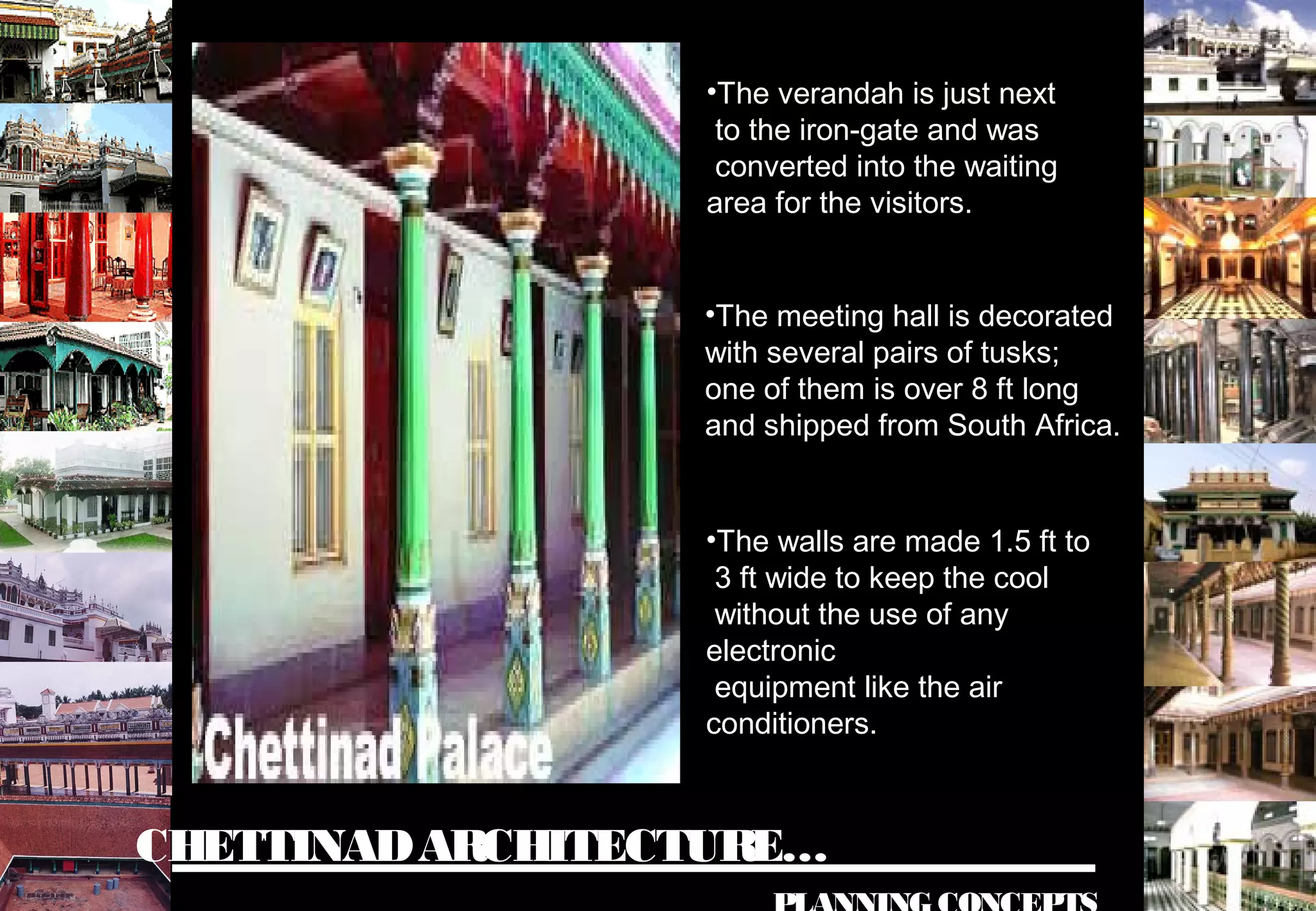 CHETTINADARCHITECTURE…
•The verandah is just next
to the iron-gate and was
converted into the waiting
area for the visitors.
•The meeting hall is decorated
with several pairs of tusks;
one of them is over 8 ft long
and shipped from South Africa.
•The walls are made 1.5 ft to
3 ft wide to keep the cool
without the use of any
electronic
equipment like the air
conditioners.
 