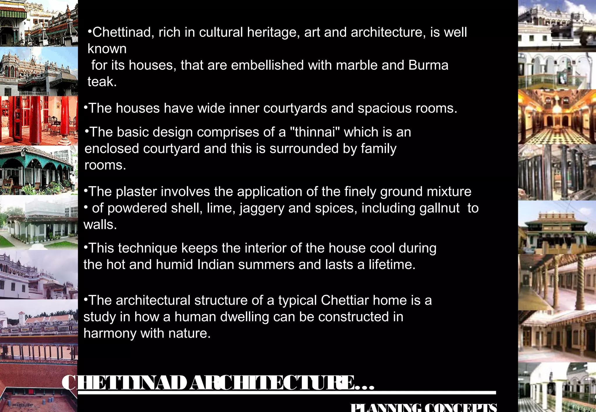 CHETTINADARCHITECTURE…
•Chettinad, rich in cultural heritage, art and architecture, is well
known
for its houses, that are embellished with marble and Burma
teak.
•The houses have wide inner courtyards and spacious rooms.
•The basic design comprises of a "thinnai" which is an
enclosed courtyard and this is surrounded by family
rooms.
•The plaster involves the application of the finely ground mixture
• of powdered shell, lime, jaggery and spices, including gallnut to
walls.
•This technique keeps the interior of the house cool during
the hot and humid Indian summers and lasts a lifetime.
•The architectural structure of a typical Chettiar home is a
study in how a human dwelling can be constructed in
harmony with nature.
 