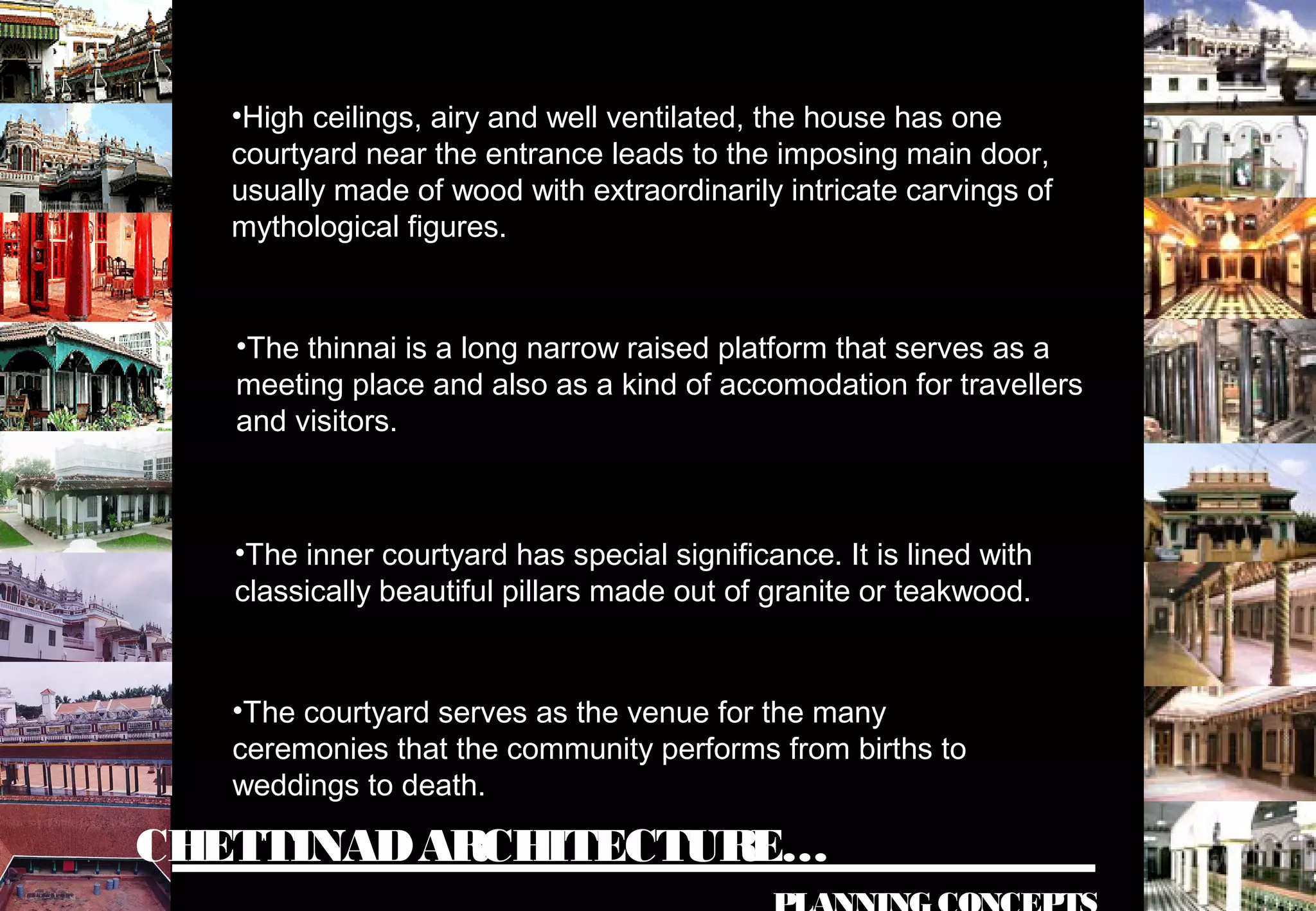 CHETTINADARCHITECTURE…
•High ceilings, airy and well ventilated, the house has one
courtyard near the entrance leads to the imposing main door,
usually made of wood with extraordinarily intricate carvings of
mythological figures.
•The thinnai is a long narrow raised platform that serves as a
meeting place and also as a kind of accomodation for travellers
and visitors.
•The inner courtyard has special significance. It is lined with
classically beautiful pillars made out of granite or teakwood.
•The courtyard serves as the venue for the many
ceremonies that the community performs from births to
weddings to death.
 