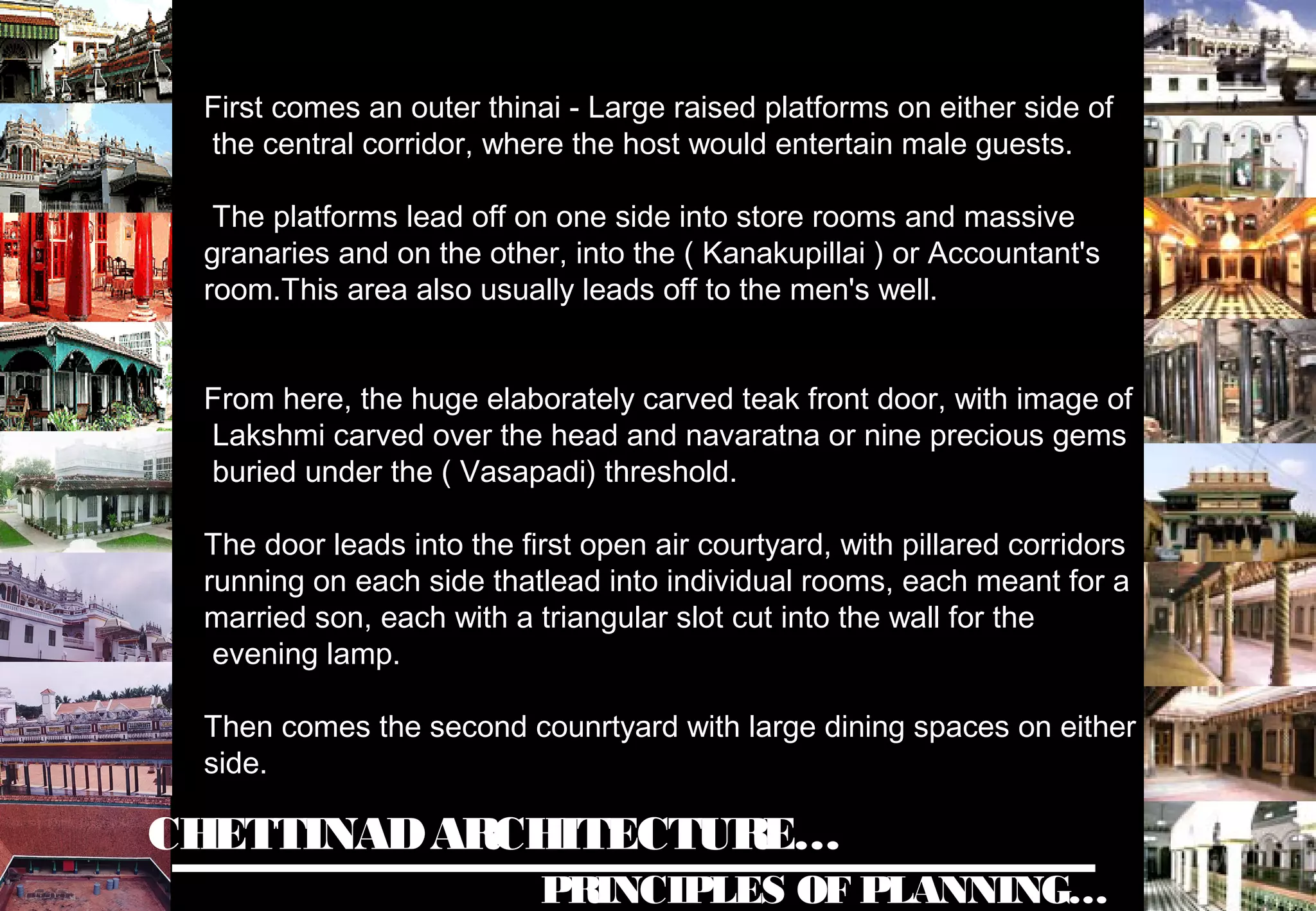 CHETTINADARCHITECTURE…
PRINCIPLES OF PLANNING…
First comes an outer thinai - Large raised platforms on either side of
the central corridor, where the host would entertain male guests.
The platforms lead off on one side into store rooms and massive
granaries and on the other, into the ( Kanakupillai ) or Accountant's
room.This area also usually leads off to the men's well.
From here, the huge elaborately carved teak front door, with image of
Lakshmi carved over the head and navaratna or nine precious gems
buried under the ( Vasapadi) threshold.
The door leads into the first open air courtyard, with pillared corridors
running on each side thatlead into individual rooms, each meant for a
married son, each with a triangular slot cut into the wall for the
evening lamp.
Then comes the second counrtyard with large dining spaces on either
side.
 