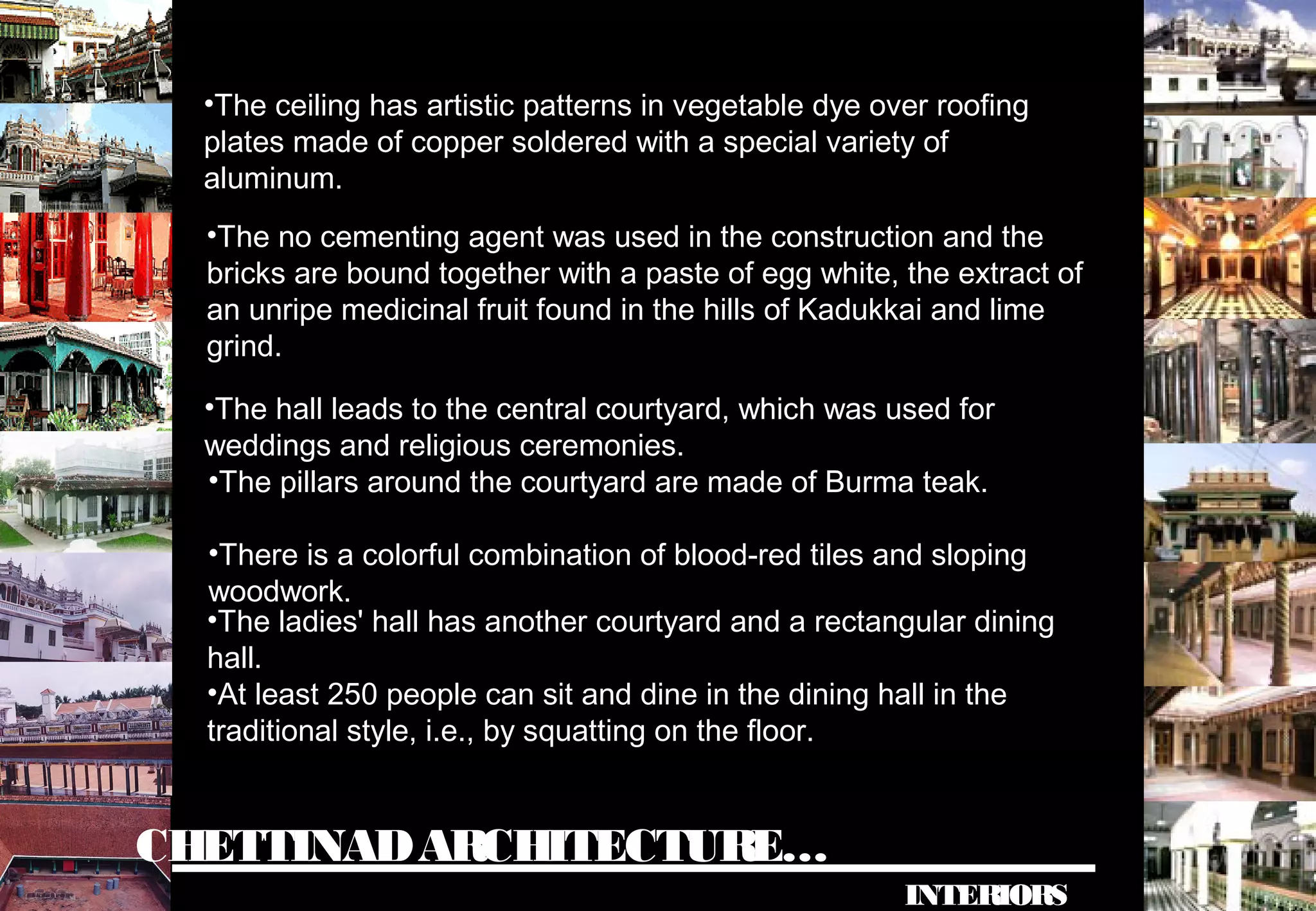 CHETTINADARCHITECTURE…
INTERIORS
•The ceiling has artistic patterns in vegetable dye over roofing
plates made of copper soldered with a special variety of
aluminum.
•The no cementing agent was used in the construction and the
bricks are bound together with a paste of egg white, the extract of
an unripe medicinal fruit found in the hills of Kadukkai and lime
grind.
•The hall leads to the central courtyard, which was used for
weddings and religious ceremonies.
•The pillars around the courtyard are made of Burma teak.
•There is a colorful combination of blood-red tiles and sloping
woodwork.
•The ladies' hall has another courtyard and a rectangular dining
hall.
•At least 250 people can sit and dine in the dining hall in the
traditional style, i.e., by squatting on the floor.
 