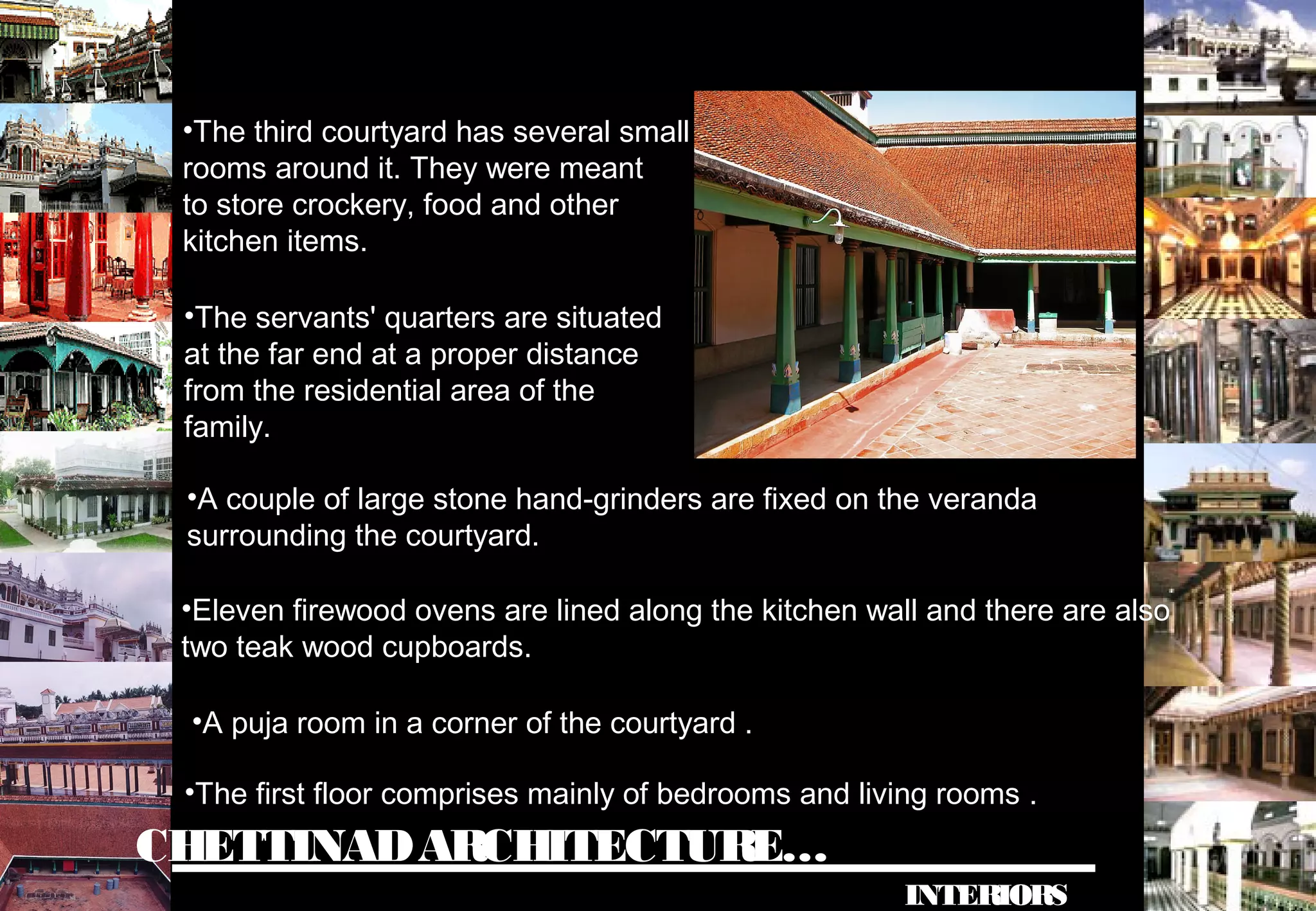 CHETTINADARCHITECTURE…
INTERIORS
•The third courtyard has several small
rooms around it. They were meant
to store crockery, food and other
kitchen items.
•The servants' quarters are situated
at the far end at a proper distance
from the residential area of the
family.
•A couple of large stone hand-grinders are fixed on the veranda
surrounding the courtyard.
•Eleven firewood ovens are lined along the kitchen wall and there are also
two teak wood cupboards.
•A puja room in a corner of the courtyard .
•The first floor comprises mainly of bedrooms and living rooms .
 