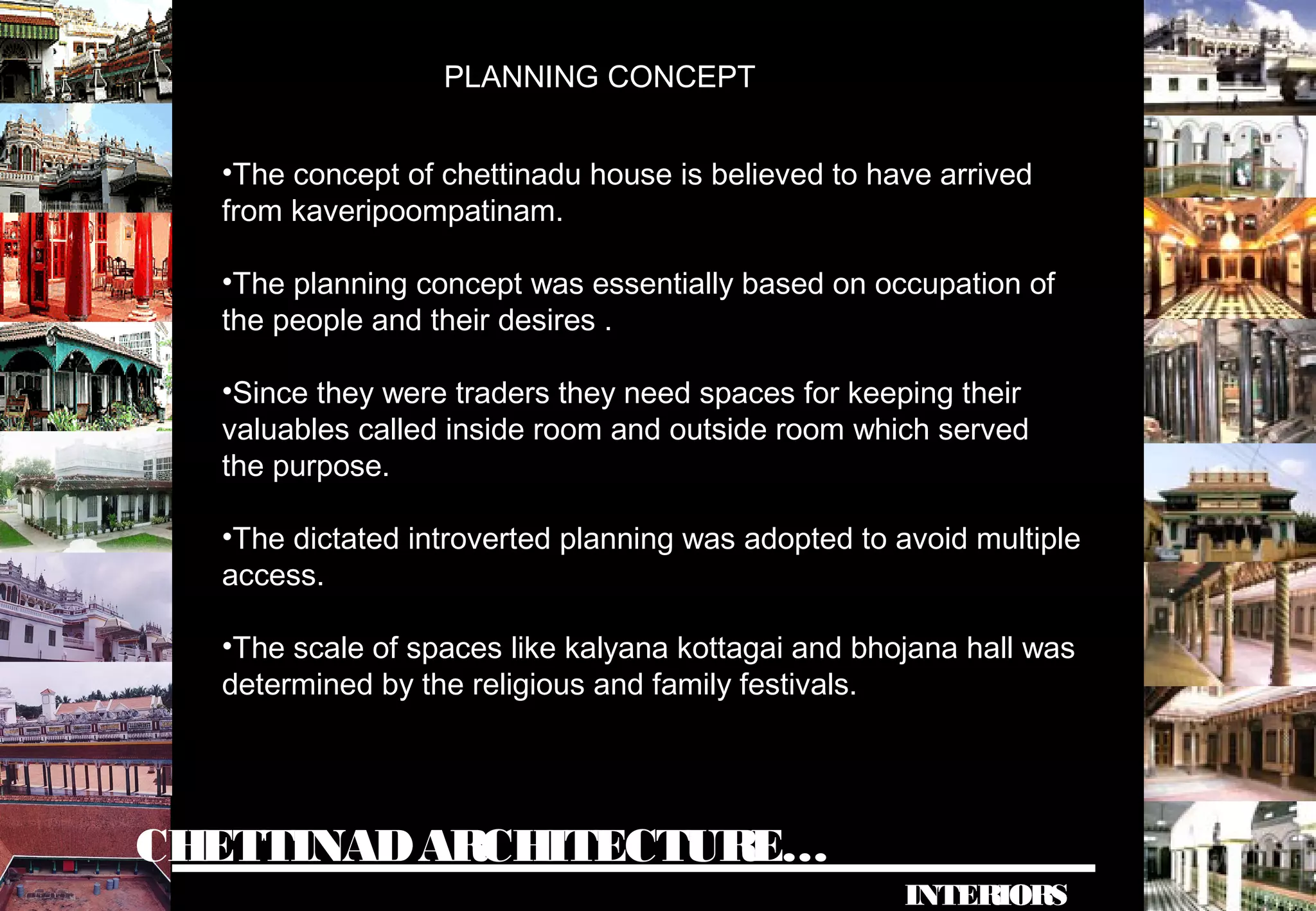 CHETTINADARCHITECTURE…
INTERIORS
PLANNING CONCEPT
•The concept of chettinadu house is believed to have arrived
from kaveripoompatinam.
•The planning concept was essentially based on occupation of
the people and their desires .
•Since they were traders they need spaces for keeping their
valuables called inside room and outside room which served
the purpose.
•The dictated introverted planning was adopted to avoid multiple
access.
•The scale of spaces like kalyana kottagai and bhojana hall was
determined by the religious and family festivals.
 