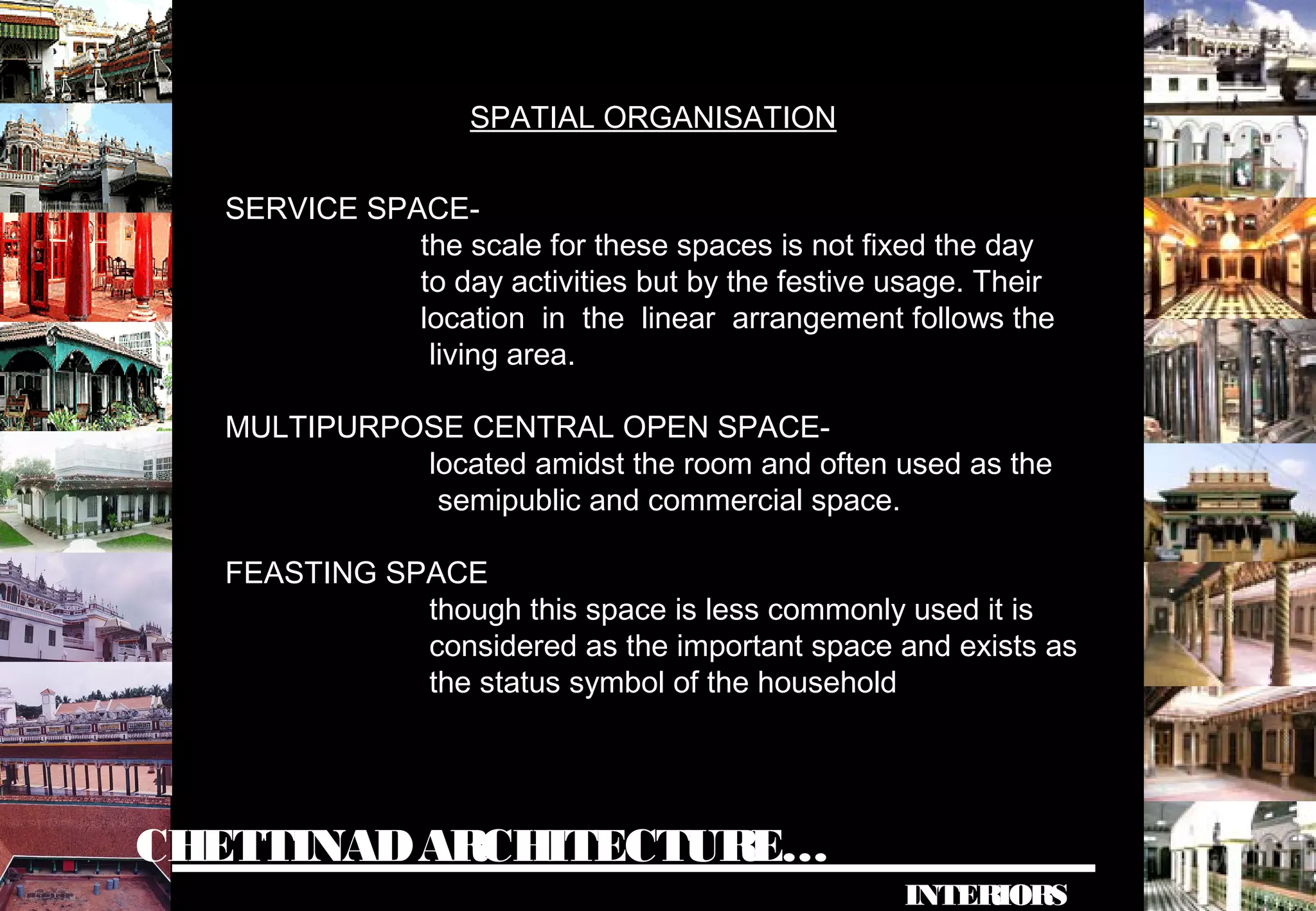 CHETTINADARCHITECTURE…
INTERIORS
SERVICE SPACE-
the scale for these spaces is not fixed the day
to day activities but by the festive usage. Their
location in the linear arrangement follows the
living area.
MULTIPURPOSE CENTRAL OPEN SPACE-
located amidst the room and often used as the
semipublic and commercial space.
FEASTING SPACE
though this space is less commonly used it is
considered as the important space and exists as
the status symbol of the household
SPATIAL ORGANISATION
 
