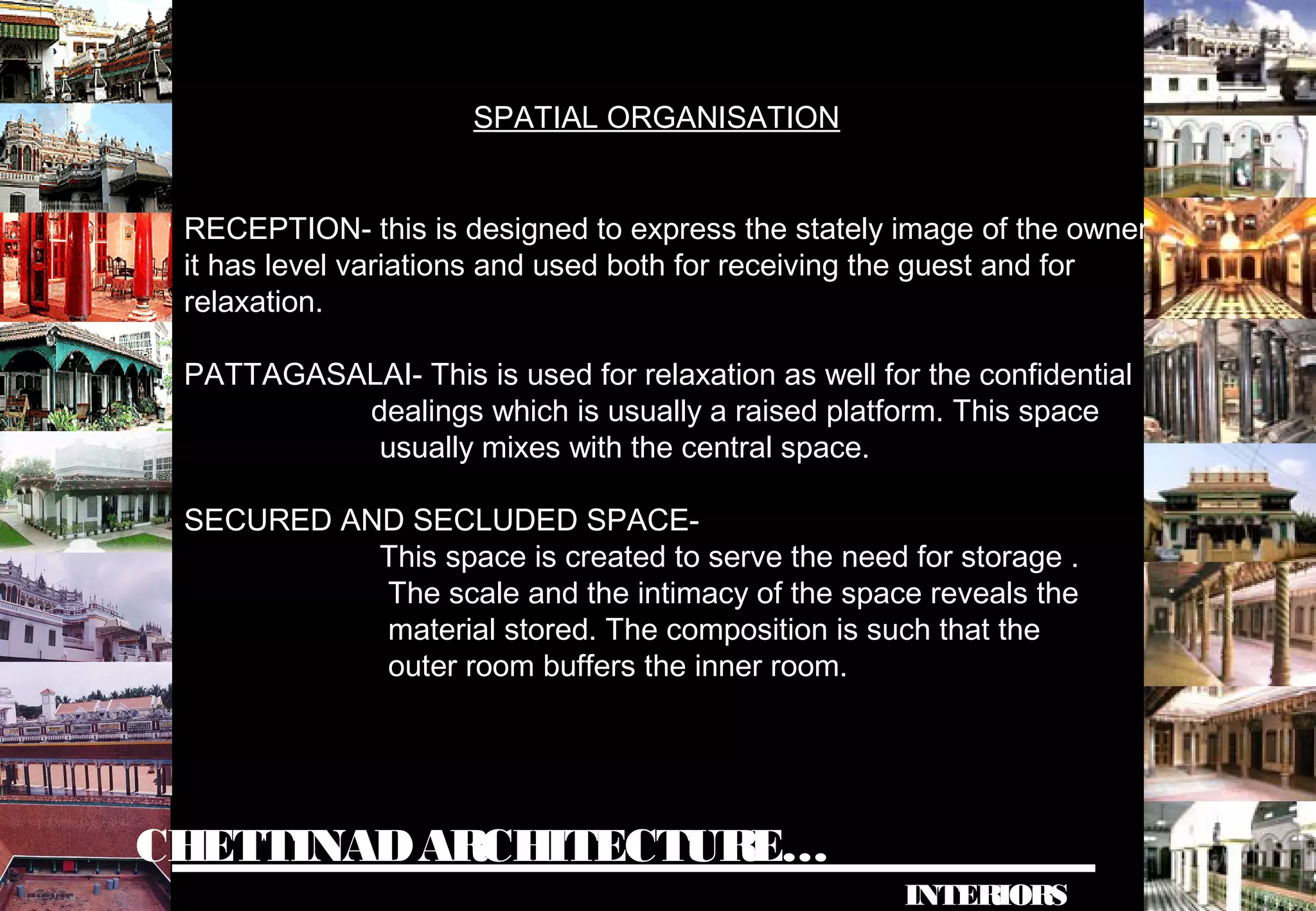 CHETTINADARCHITECTURE…
INTERIORS
SPATIAL ORGANISATION
RECEPTION- this is designed to express the stately image of the owner
it has level variations and used both for receiving the guest and for
relaxation.
PATTAGASALAI- This is used for relaxation as well for the confidential
dealings which is usually a raised platform. This space
usually mixes with the central space.
SECURED AND SECLUDED SPACE-
This space is created to serve the need for storage .
The scale and the intimacy of the space reveals the
material stored. The composition is such that the
outer room buffers the inner room.
 