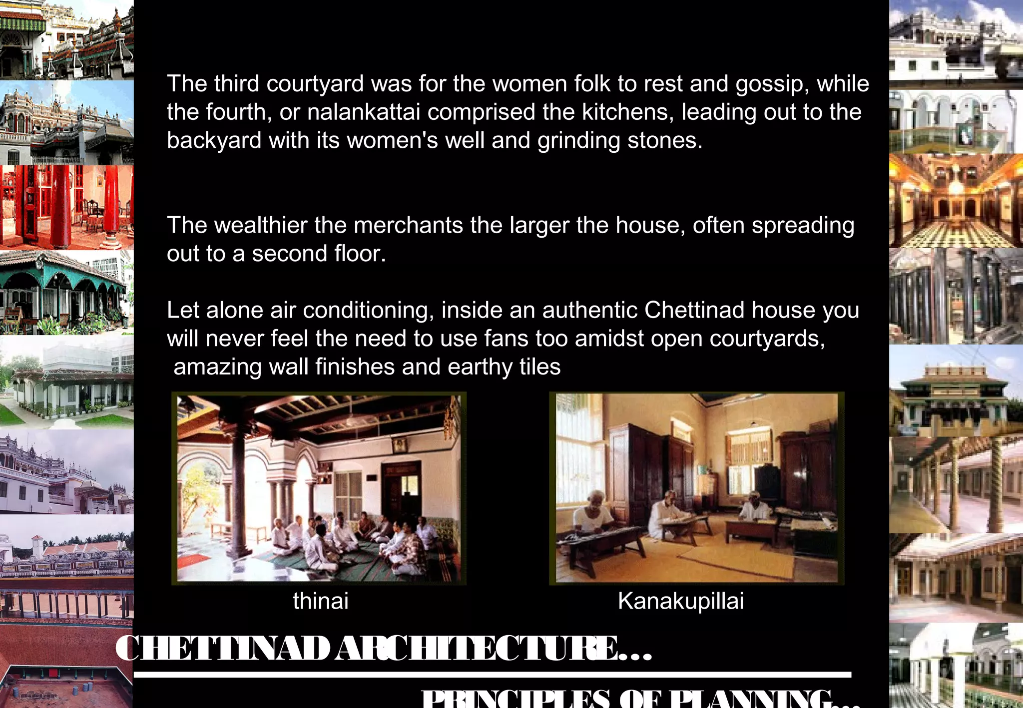 CHETTINADARCHITECTURE…
The third courtyard was for the women folk to rest and gossip, while
the fourth, or nalankattai comprised the kitchens, leading out to the
backyard with its women's well and grinding stones.
The wealthier the merchants the larger the house, often spreading
out to a second floor.
Let alone air conditioning, inside an authentic Chettinad house you
will never feel the need to use fans too amidst open courtyards,
amazing wall finishes and earthy tiles
Kanakupillaithinai
 