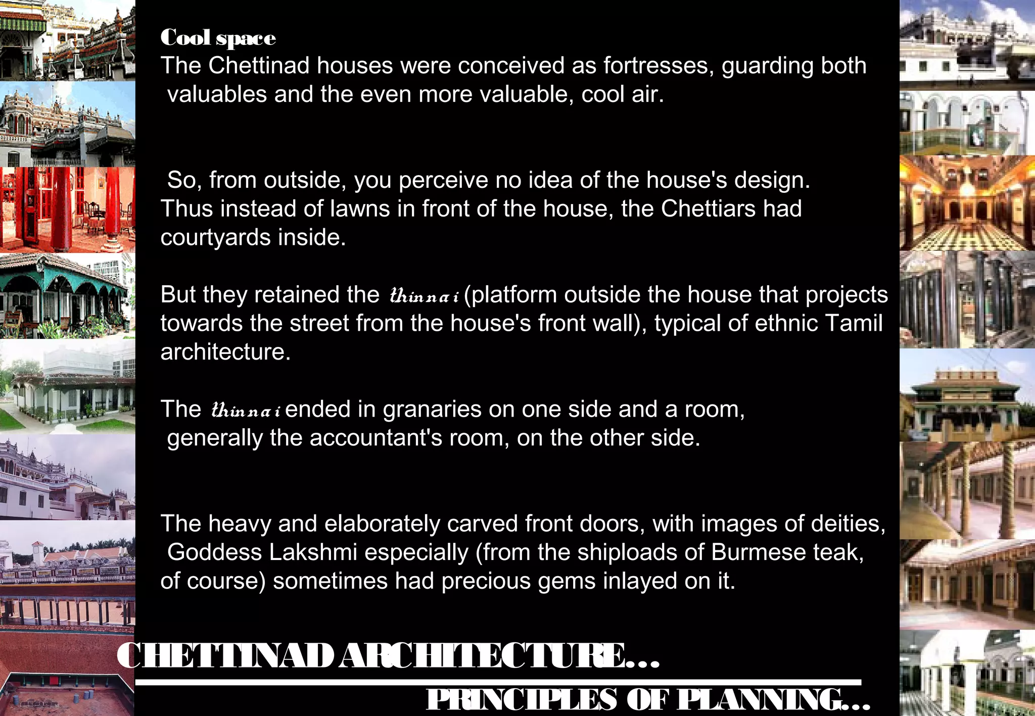 CHETTINADARCHITECTURE…
PRINCIPLES OF PLANNING…
Cool space
The Chettinad houses were conceived as fortresses, guarding both
valuables and the even more valuable, cool air.
So, from outside, you perceive no idea of the house's design.
Thus instead of lawns in front of the house, the Chettiars had
courtyards inside.
But they retained the thinnai (platform outside the house that projects
towards the street from the house's front wall), typical of ethnic Tamil
architecture.
The thinnai ended in granaries on one side and a room,
generally the accountant's room, on the other side.
The heavy and elaborately carved front doors, with images of deities,
Goddess Lakshmi especially (from the shiploads of Burmese teak,
of course) sometimes had precious gems inlayed on it.
 