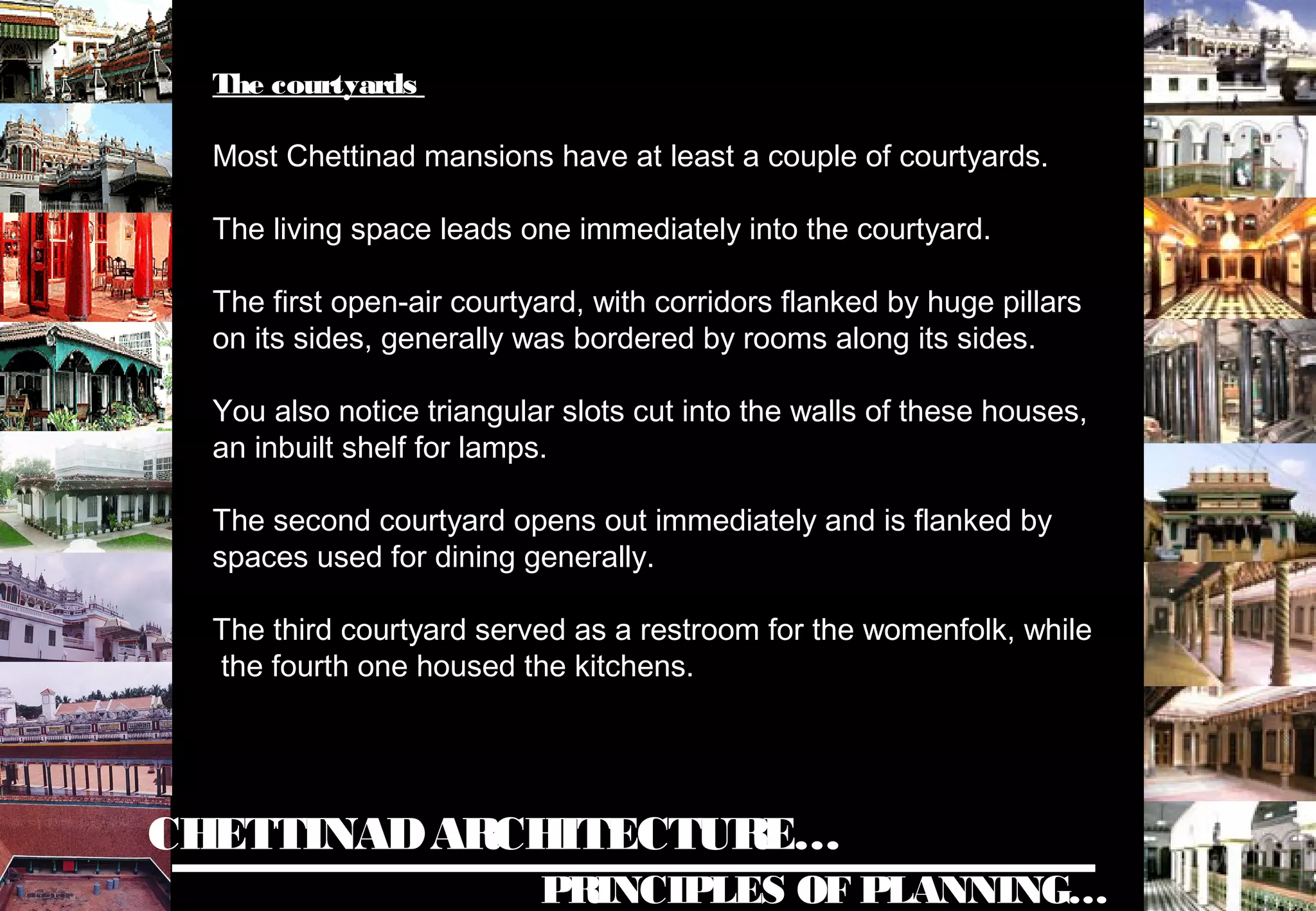 CHETTINADARCHITECTURE…
PRINCIPLES OF PLANNING…
The courtyards
Most Chettinad mansions have at least a couple of courtyards.
The living space leads one immediately into the courtyard.
The first open-air courtyard, with corridors flanked by huge pillars
on its sides, generally was bordered by rooms along its sides.
You also notice triangular slots cut into the walls of these houses,
an inbuilt shelf for lamps.
The second courtyard opens out immediately and is flanked by
spaces used for dining generally.
The third courtyard served as a restroom for the womenfolk, while
the fourth one housed the kitchens.
 