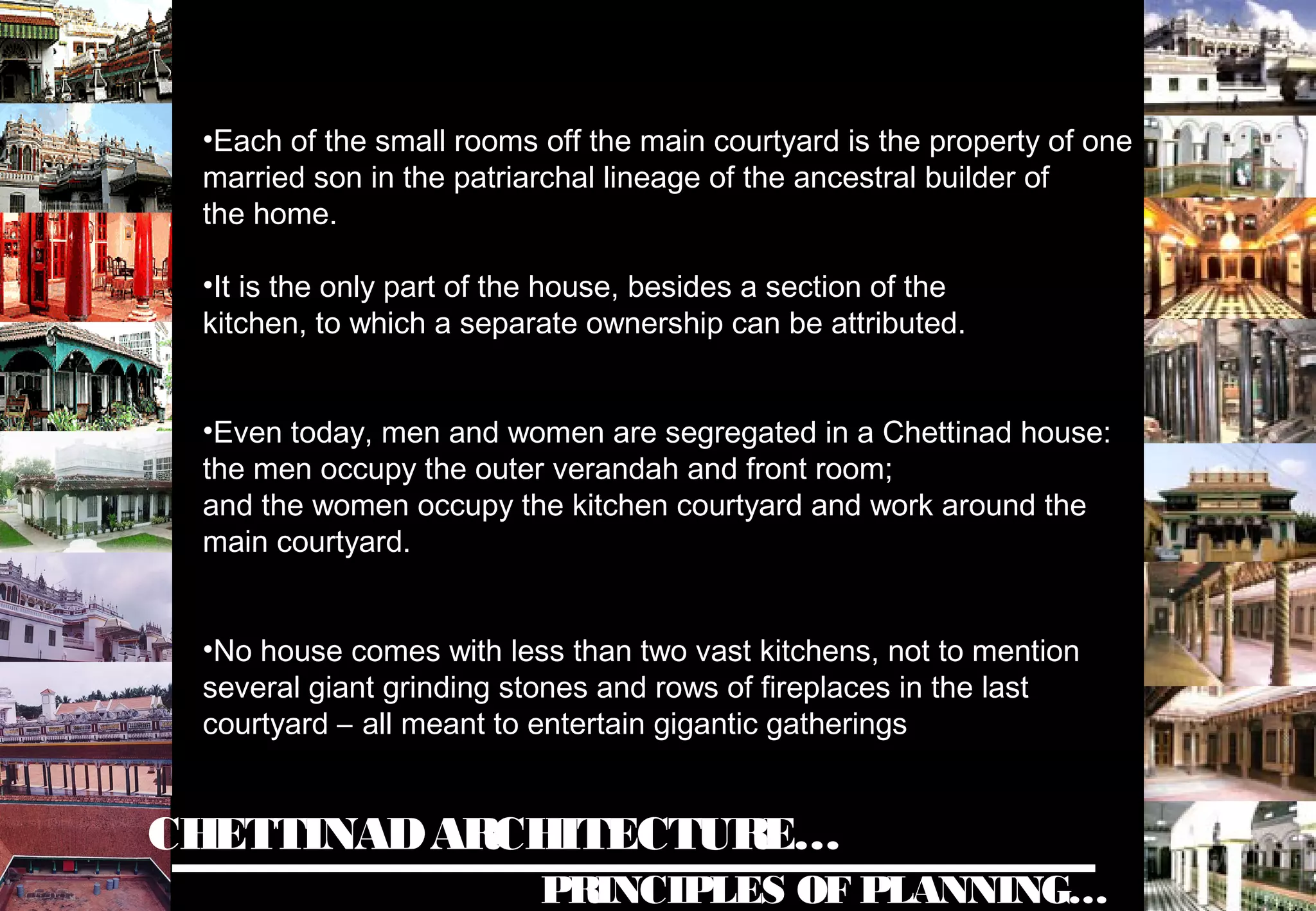 CHETTINADARCHITECTURE…
PRINCIPLES OF PLANNING…
•Each of the small rooms off the main courtyard is the property of one
married son in the patriarchal lineage of the ancestral builder of
the home.
•It is the only part of the house, besides a section of the
kitchen, to which a separate ownership can be attributed.
•Even today, men and women are segregated in a Chettinad house:
the men occupy the outer verandah and front room;
and the women occupy the kitchen courtyard and work around the
main courtyard.
•No house comes with less than two vast kitchens, not to mention
several giant grinding stones and rows of fireplaces in the last
courtyard – all meant to entertain gigantic gatherings
 