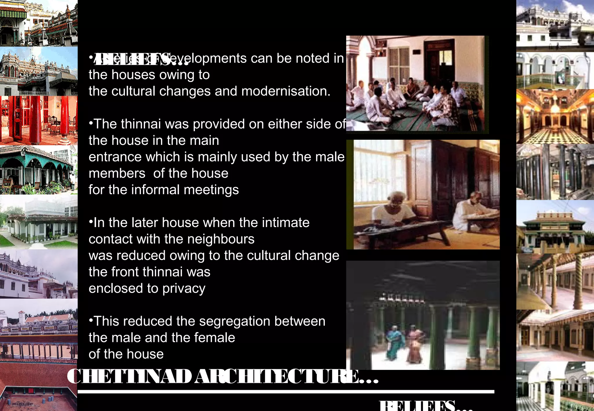 CHETTINADARCHITECTURE…
•A series of developments can be noted in
the houses owing to
the cultural changes and modernisation.
•The thinnai was provided on either side of
the house in the main
entrance which is mainly used by the male
members of the house
for the informal meetings
•In the later house when the intimate
contact with the neighbours
was reduced owing to the cultural change
the front thinnai was
enclosed to privacy
•This reduced the segregation between
the male and the female
of the house
BELIEFS…
 