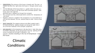 • ORIENTATION: The entrance of the house is towards east. The main ve
ntilation by which the light enters the house is through central courty
ard.
• On the Westside of the house there is a garden which also acts as a
main source of fresh air into the house which promotes warmth inthe
house, and in the night the
absorbed heat is radiated out through the courtyard.
• The courtyard acts like a thermostat which controls the temperature of
the house.
• Negative pressure is created in the courtyard as it is surrounded by ro
oms and less exposed. This low pressure helps to draw more air towa
rds it.
• NIGHT ANALYSIS: The negative pressure and effect created inside t
he house during the daytime escapes out during the night time d
ue to the floor materials of the courtyard projections.
• DAY ANALYSIS: As the temperature in the day time is high, little amou
nt of heat is absorbed by the ground due to the top opening of the
central courtyard and the light is reflected in the
opposite direction resulting in the rise of temperature inside
the house.
Climatic
Conditions
 