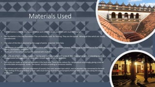 • The foundation is laid for the house is rubble work done in stone combined with mud and mortar
• The foundation is the step foundation Tiles are basically used for flooring. They are the typical Athangudi tiles which are locally
manufactured.
• The color of the tiles is attained by the usage of paints imported from Italy.
• The process of manufacture of these tiles is done with a glass slab and dry cement. The flooring of the mezzanine floor and the
central courtyard is cemented.
• Some part of the central courtyard is covered with mud tiles.
• The walls are of baked bricks, plastered over by sand and lime mortar with a mix of fiber roots which acts as a bonding agent a
nd also coated with egg white to give silken smooth walls which are washable.
• The bricks are made up of red soil available in the local area. These bricks reduce the temperature surprisingly, giving a cool an
d comfortable atmosphere inside the house and also providing an immense stability.
• The pitched roofs are made with alignment of country tiles over wooden bars which rest on wooden logs connected to the wall
. The roofing of the ground floor is done with mud mortar, mud bricks and properly finished with Calicut tiles along the edges
of the wall.
Materials Used
 