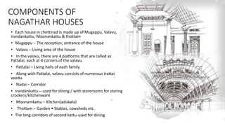 COMPONENTS OF
NAGATHAR HOUSES
• Each house in chettinad is made up of Mugappu, Valavu,
Irandankattu, Moonankattu & thottam
• Mugappu – The reception; entrance of the house
• Valavu – Living area of the house
• In the valavu, there are 4 platforms that are called as
Pattalai, each at 4 corners of the valavu.
• Pattalai – Living halls of each family
• Along with Pattalai, valavu consists of numerous Irattai
veedu.
• Nadai – Corridor
• Irandankattu – used for dining / with storerooms for storing
crockery/kitchenware
• Moonamkattu – Kitchen(adukala)
• Thottam – Garden • Stables, cowsheds etc.
• The long corridors of second kattu-used for dining
 