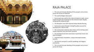 • The rich and intricate detailing of the parapets and cornices
across the houses of chettinad
• The colorful Belgian Glasswork
• Stucco work was used on the interior & exterior walls; stucco
sculptural work was employed on the entrance tower, façade,
railing wall & compound wall.
• The Reception area with imported Italian Marble flooring
• Extensively carved Wooden CeilingThe pillars around the
courtyard are in Burma teak
• The construction material, decor items and furnishings were
mostly imported, from east Asian countries
• The woodwork and stone work were inspired by French and
other European
• Imported Italian chandeliers- Unique decorated wooden
columns
• The Central courtyard is used for weddings and religious
ceremonies.
• The rich and intricate detailing of the parapets and cornices
across the house
RAJA PALACE
 