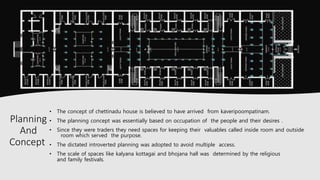 • The concept of chettinadu house is believed to have arrived from kaveripoompatinam.
• The planning concept was essentially based on occupation of the people and their desires .
• Since they were traders they need spaces for keeping their valuables called inside room and outside
room which served the purpose.
• The dictated introverted planning was adopted to avoid multiple access.
• The scale of spaces like kalyana kottagai and bhojana hall was determined by the religious
and family festivals.
Planning
And
Concept
 