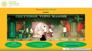 source:https://www.cvmcoimbatore.org
ChettinadVidyaMandir
Highlights
Founder
Shri.M.A.M.R. Muthia
An experienceof over 60 years
in education
Childfriendlyschoolin Coimbatore.[
https://www.cvmcoimbatore.org/ ]
 