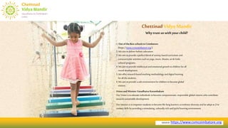 source:https://www.cvmcoimbatore.org
1.One ofthe Best schoolsin Coimbatore.
[https://www.cvmcoimbatore.org/]
2.Weaim todeliver holistic education.
3.Weaim toprovide aperfectblend of activity basedcurriculum and
extracurricular activities such as yoga, music, theatre,art & Vedic
cultural programs.
4.Weaim toprovide intellectual and emotional growth tochildren for all
round development.
5.Weofferresearchbasedteaching methodology and digital learning
forall thestudents.
6.Weaim toprovide asafe environment forchildren to becomeglobal
citizens.
Visionand Mission: Vasudhaiva Kutumbakam
Our Vision is toeducate individuals tobecome compassionate, responsible global citizens who contribute
towards sustainable development.
Our mission is to empowerstudentsto become life-long learners,toembrace diversity and beadept at21st
century skills by providing a stimulating, culturally rich and joyful learning environment.
ChettinadVidyaMandir
Why trustus withyour child?
 