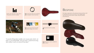 The data captured by the pressure sensors will be used
to optimise the foam structure in the saddle (red).
The foam structure will be made using 3D printed
polyurethane.
Bespoke
1The user take the a ride with a
pressure-sensitive saddle.
3The user pick their favourite
leather design and colour.
2Process the data and optimise
the saddle’s foam structure
4Manufacture the saddle.
5Deliver the custom saddle to
the client.
“A poorly fitting bike saddle can cause pain which, at
best, is uncomfortable, and at worst, could have long
term effect, both on and off the bike.”
 