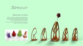 Within a number of weeks time we are expected to
learn to use Grasshopper 3D (plug-in for Rhinoceros
5). Our brief was to use generative design to create a
family of elegant test tube vases together.
As a team, we decided on setting the test tube at a 15°
angle from vertical as a challenge.
Sprout
Generative design - Test tube Vase
Ben Iron Rob SissonsElly Duley Ying Yeung Cheung
 