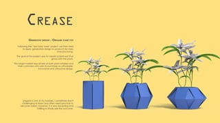 Following the “Test-tube Vase” project, we then tried
to apply generative design to products for mass
manufacturing.
The goal of this project was to create a plant pot that
grows with the plant.
The target market was aimed at both plant retailers and
their customers who wish to purchase an affordable,
innovative and attractive design.
Crease
Generative design - Origami plant pot
Origami is one of my hobbies. I sometimes find it
challenging to learn and often need practice to
become adept. However, it is very rewarding and
fulfilling to finally see the outcome.
 