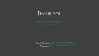 Thank you
Ying Yeung
Cheung
LinkedIn: 	 www.linkedin.com/in/yingcheung/
Email: 	 calvin.cheungyingyeung@gmail.com
Tel: 	 +44 750 191 2032
I would appreciate the opportunity to meet with you to
discuss how my qualifications will be beneficial to your
organization’s success.
 