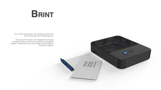 For my final year project I am making a printer that
produces braille and tactile diagrams.
The goal of this project is to bridge the social gap
between children with visual impairment and sighted
children. Furthermore, teaching children about braille as
they play together.
Brint
 
