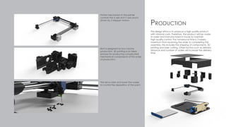 The design ethos is to produce a high quality product
with minimal costs. Therefore, the product will be made
to order and manufactured in house to maintain
high quality control. The turnaround time is 3 weeks
maximum from receiving the order to completing the
assembly, this includes the shipping of components, 3D
printing and laser cutting. Other factors such as delivery
distance and number of orders will increase the delivery
time.
Production
Plotter mechanism in the printer
controls the X-axis and Y-axis and is
driven by 2 stepper motors.
The servo raise and lower the nozzle
to control the deposition of the paint.
Brint is designed for low volume
production. 3D printing is an ideal
process for producing complicated
mechanical components of this scale
of production.
 