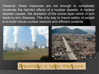 However, these measures are not enough to completely 
moderate the harmful effects of a nuclear disaster. A nuclear 
disaster causes the depletion of the ozone layer which in turn 
leads to skin diseases. The only way to insure safety of people 
is to build robust nuclear reactors and efficient coolants. 
Prevention is better than cure. 
 