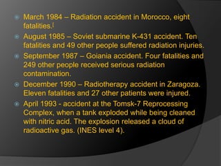  March 1984 – Radiation accident in Morocco, eight 
fatalities.[ 
 August 1985 – Soviet submarine K-431 accident. Ten 
fatalities and 49 other people suffered radiation injuries. 
 September 1987 – Goiania accident. Four fatalities and 
249 other people received serious radiation 
contamination. 
 December 1990 – Radiotherapy accident in Zaragoza. 
Eleven fatalities and 27 other patients were injured. 
 April 1993 - accident at the Tomsk-7 Reprocessing 
Complex, when a tank exploded while being cleaned 
with nitric acid. The explosion released a cloud of 
radioactive gas. (INES level 4). 
 