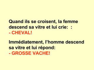 Quand ils se croisent, la femme descend sa vitre et lui crie:  : - CHEVAL!   Immédiatement, l’homme descend sa vitre et lui répond: - GROSSE VACHE!   