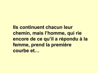Ils continuent chacun leur chemin, mais l’homme, qui rie encore de ce qu’il a répondu à la femme, prend la première courbe et… 