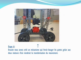 Etape 6:
Ensuite nous avons créé un mécanisme qui ferait bouger les pattes grâce aux
deux moteurs d’où viendrait la transformation du mouvement.
↑
 