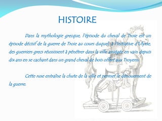 Dans la mythologie grecque, l'épisode du cheval de Troie est un
épisode décisif de la guerre de Troie au cours duquel, à l'initiative d'Ulysse,
des guerriers grecs réussissent à pénétrer dans la ville assiégée en vain depuis
dix ans en se cachant dans un grand cheval de bois offert aux Troyens.
Cette ruse entraîne la chute de la ville et permet le dénouement de
la guerre.
HISTOIRE
 