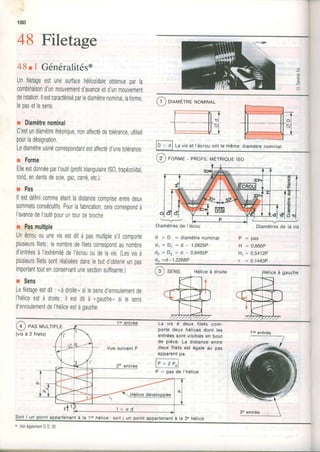 T
180
48 Filetage
48r I Généralités*
Unfiletageestunesurfacehélicoidaleobtenueparla
combinaisond'unmouvementd'avanceetd'unmouvement
derotation.llestcaractériséparlediamètrenominal,laforme,
lepasetlesens.
r Diamètrenominal
C'estundiamètrethéorique,nonaffectédetolérance,utilisé
pourladésignation.
Lediamètreusinéconespondantestaffectéd'unetolérance
r Forme
ElleestdonnéeparI'outil(proliltriangutairelS0,trapézoïdal,
rond,endentsdesciegaz,cané,etc.)
r Pas
ll estdéfinicommeétantladistancecompriseentredeux
sommetsconsécutifs.Pourlafabrication,celaconespondà
l'avancedel'outilpouruntourdebroche
r Pasmultiple
Unécrououunevisestditàpasmultiples'ilcomporte
plusieursfilets;lenombredefiletsconespondaunombre
d'entréesàI'extrémitédel'écrououdelavis.(Lesvisà
plusieursfiletssontréaliséesdanslebutd'obtenirunoas
importanttoutenconservantunesectionsufiisante.)
r Sens
Lefiletageesldit: -àdroite,silesensd'enroulementde
I'héliceestà droite;il estdità (gauche,silesens
d'enroulemenldel'héliceeslàoauche.
E
,!)
E
l--______v-
Diamètresde la vis
P : p a s
H = 0,866P
Hr= 0'5412P
r = 0,1443P
a
C ornr',rÈrneNoMTNAL
i
lO =l f-, viset l'écrouonttemêmediamètrenominat.
[2 ] FoRME- pRoFtLruÉrnrouerso
Diamètresde l'écou
d = D = d i a m è t r e n o m i n a l
d 1 : [ . , = d - 1 , 0 8 2 5 P
d z = D z = d - 0 , 6 4 9 5 P
ds =d-1,2268P
@ ser'rs Héliceà droite
La vis à deux filets com-
porte deux hélicesdont les
entréessont visiblesen bout
de pièce. La distance entre
deux filets est égale au pas
apparentpa.
P = pas de I'hétice
a gaucne
@ eesMULTeLE
(visà 2 filets)
Vue suivantF
r 1 1
rlenantà la'lre hélicei soit i un point appartenantà la 2e héliceSoit i un poinl
* VoirégalementGD.30
 