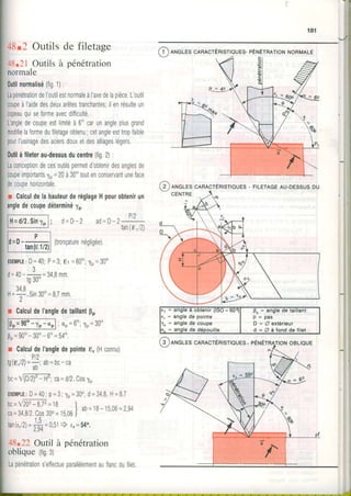 48r2 Outilsde filetage
48.21Outilsà pénétration
normale
0utilnotmalisé(fig1):
LapénélntiondeI'outilestnormaleà|axedeIapièceL'outil
coupeà|aidedesdeuxarêtestranchanles;ilenrésulteun
cooeauouiseIormeavecdiïficulté.
Langledecoupeestlimitéà6'carunangleplusgrand
modifielaformeduTiletageobtenu, cetangleesttropfaible
pourIusinagedesaciersdouxetdesalliageslégers
0utilàfileterau-dessusducentre(lig2):
Laconceptiondecesoutilspermetdobtenirdesanglesde
coupeimportantsfp=20à30'toutenconservantuneface
decoupehorizontale.
r CalculdelahauteurderéglageHpourobtenirun
angledecoupedéterminé1o
F t$il] ; d=D-2 Pt2
a0=u- t-
tan(€1/2)
(tronçaturenégligée)
E)(EMPTE:D=40;P=3;er =60o;lp=30o
3
d = 4 0 - * = 3 4 , B m m
rgJU-
3 4 8
H = + . S i n3 0 " = 8 7m m .
I
r CalculdeI'angledetaillantpo
l[}o=9oo-ro-ool,co=6olp=3oo
0 p = 9 0 o - 3 0 o - 6 o = 5 4 o ,
r Calculdel'angledepointee,(Hconnu)
pt)
I0tt./zl=-:-i â0= 0c- câ
ab
bc=l@nf- ç-;ca=d/2.cos1o
E X E i I | P L E :D = 4 0 ;p = 3 ;l p = 3 0 o ,d = 3 4 , 8H = B7
n n - t 6 n  ç ' t z - t ç I" " - ^ " . i ^
^ " '- -
"
- ! a b = 1 8 - ' 5 0 6 = 2 9 4
ca=34,812.Cos30"=1506J
tan(r,2)=;* =O,St) r,=54o,
I , J +
48.22Outil à pénétration
obliqueltigey
Lapénétrations'effectueparallèlementauflancdufilel
(g )eteles cenecrÉnrsrrQues-
RtsleuES-pÉruÉrRnrtoruNoRMALE
( 2 )ANGLEScenlcrÉnISTIQUES- FILETAGEAU.DESSUSDU
I : angle â obtenir(lSO=
, : anglede pointe
= angle de coupe D : A extérieur
d = A à f o n d d e f i l e t
 
