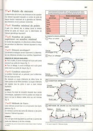 207
51.4 Pointsde mesure
Ladéterminationdelaforme,desdimensionsetdelaposition
dunélémentéquivalenlnécessiteunnombredepointsde
mesureTonctionnotammentdeIagéoméIiedel'élément
desdimensionsetdelaprécisionrecherchée.
57.41Nombreminimalde points
A partirdunélémentréel,letableaudonnele nombre
minimaldepointsdemesure,pourladéterminationde
|élémenTgéométriqueéquivalent*.
57.42Nombrede points
supérieursau nombreminimal
Enfonctiondesexigences,onutilisediverscritèresdévalua-
tionpermettanldedéterminerl'élémentéquivalentlemieux
adapté
51t42l Élémentenveloppe**
Lesélémentsenveloooesserventnotammentàladétermina-
tiondesréférencessimuléesetauxcontrôlesd'anoariement,
EXEMPLESDECERCLESENVELOPPES:
r Pourunarbre,lecercleenveloppeestlepluspetitcercle
circonscrilauxpointsdemesure(fig.1).
r Pourunalésagelecercleenveloppeestleplusgrand
cercleinscritauxpointsdemesure(lig2).
51'422 Conditionminimale**
Laconditionminimalesert,enparticulier,pourladétermina
tiondesécartsdeforme.
Ellenécessiteuncoupled'élémentsdemêmeforme,de
mêmepositionetdemêmeorientation.Lecoupledéléments
doitenglobertouslespointsetavoirunécartminimal
équidistant.
EXEMPLE:
Lamesuredunécaftdecirculariténécessiledeuxcercles
'
concentriques,coplanairesetdontlapositionestchoisiede
façonàcequeladistanceradialeentreeuxsoitminimale
(fis3)
51t423Méthodede Gauss
Cetteméthodeconvientbienàlacomoensationdesécarts
aléatoires(fig,4).
0nminimiselasommedescarrésdesdistancesd despoints
- ^ ^ , , ^ ^ À r r Â r ; * ^ ^ +^ .
ilresJresd Iereilru'rrequl/alenl,
EXEMPLE:
Pourunelignedroiteéquivalenteauprofrlréellasommedes
carrésdesdistancesd,doitêtreminimale.
* Larépartitiondespoinlsdernesuredoitêtrechoisedefaçonàréduirel'ncertltude
0emesure.
@ norr un alésage
(9)coNDrTroNMINIMALE
@ vÉrHOoE DE GAUSS(oudesmoindrescarrés)
DETERMINATION DE LA POSITIONET DES
DIMENST o NSo 'u N e lÉvENT Ee UT vAL ENT
Elément
géométrique
Nombreminimaldepoints
Théorique Recommandé*
Point 1
Droite
Cercle 3 7
Plan I
Sphère
Gylindre 12
Cône 6 12
MENTSENVELOPPES
Pour un arbre
-. VoiraussiecapI e56 Refére"cessi^1"ees
 