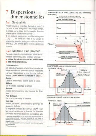 7
7 .
Pendantladuréedeviepratiqued'unoutildecoupe*,si
l'onusine,ensérie,lalongueurLdunepièceparexemple,
onconstate,pourunréglagedonné,unevariationdimension-
nelledespiècessuccessivementusinées**.
Sil'onreprésentegraphiquementlesdiTïérenteslongueurs
Lr,Lz, L"despiècesdansI'ordredeleurusinage,on
remarquequelavariattondeslongueursestinclusedansune
zoneABCDCettezoneestappeléezonededispersiondes
longueurs.
7t2 ApLituded'un procédé
Pourqu'unprocédésoitstatistiquementapteilfautqu'il
satisfassenotammentauxdeuxconditionssuivantes:
r réaliserdespiècesconformesauxspécifications,
r êtrestabledansletemps.
Éruoecnlprnue:
Sileprocédédefabricationestapte,lareprésentationgra-
phiquedesvaleursdesdimensionsobtenuesestconforme
àlafigure2.Lacourbeestenformedeclocheetelleest
nomméercourbenormaletouacourbedeGaussn.
Sommet
Classededimensionsquipossèdeleplusdepièces.
Médiane
Axedesymétriepassantparlesommet.
Moyenne
Abscissedelamédianeouvaleurmovennedesdimen-
sions.
Pointd'inflexion
Lieuoùlacourbechangedeconcavité.
Écailtype
Distance,parrapportàlamédianedeI'unquelconquedes
deuxpointsd'inflexion.
Ladésignatlonnormaliséedel'écarttypeesto***.L'écart
typepermetdedéterminerladispersiondesdimensions
autourdelamoyenneetd'estimersileprocédéestapte,
' Laduréedeviepratiqued'unoutilestcelleoùl'usuredeI'arêtetranchanteest
pratiquementproportionnelleà la longueurdéveloppéede métalcoupé.0n
estimequ'avantusinagel'arêteasubiunrodageetquel'ons'arrêteavantune
délaillancebrutale.
'- 0nsupposequelesdéformationsthermiquesdel'ensemblemachine.pièce.
outilsontstabilisées,
*" Prononcer(sioma).
DISPERSIONPOURUNE DURÉEDE VIE PRATIOUE
D'UNOUTIL
Pièce no
CONFORMITÉAUX SPÉCIFICATIONS
Nombrede oièces
NONCONFORMITÉAUX SPÉCIFICATIONS
Nombrede pièces
Dispersions
dimensionnelles
I Généralités
Médiane
 