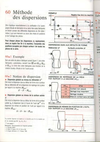60 Méthode
des
Elles'appliqueessentiellementàlavérificationd'unavanf
projetd'étudedefabricationetaucalculdescotesfabriouées
entenantcomptedesdifférentesdispersionsAl,(liredeltaI
indicei)quivontinterveniraucoursdesmisesenoositions
etdeI'usinagedespièces.
PourchaquephaselesdispersionsAl repÉôentent,
dansunrepèrcfireliéàlamachine,I'ensembledes
positionsoccupéesparchaquesuilacei detoutesles
piècesdelasérie.
60r 1 Exemple
Soitunesériedepièceàfabriquersuivantfigure1,Lescotes
fabriquéesnpotentiellesosuivantI'axeôZsontCf.,..,Cfr-,
etCfr-a.Lechoixdescotesfabriquéesserafonctiondela
cotationbureaud'étudeetdeI'avant-proiet.
60t2 Notionde dispersion
r DispersionglobaleauniveauduréférentielAl,*
Elleinclutladispersiondueaudéfautdeformedelasurface
liéeauréférenlielAf'etladispersionderepéragedelapièce
parrapportàlamachineARp7,i
A l ' = A f * A R y , .
r Dispersionglobaleauniveaudelasurfaceusinée
AI
Elleinclutladispersiondueaudéfautdeformedelasurface
usinée ladispersiondueàI'usuredeI'outilAs**etla
dispersionderemiseenpositiondeI'outilparrapportàla
machineAPo7,:
A l = A f + A s + A p o r , .
*LapremièredispersionestrepéréeAl,ladeuxièmeparÀ1,el latroisièmepar
Â1",etc.(exemplepage260: Àlr,Âfe,At,e).
** Voirchapife7.
Bibliographie: Recommandationsdel'lnspectiongénérale:
- A.Bourdet,ENSET
- D,8élio,R.Dupont,ITETnos234et236
- G.Dagois,SéminaireL.E.T.Puteaux,1983.
fixe lié à la
dispersions
DISPERSIONSDUESAUXDÉFAUTSDE FORME
RéférentielAf SurfacdsproduitesAf
DrspeRstoNoenepÉnlceoe u prÈce
PARRAppoRrÀ u MACHINEaRo/,
DISPERSIONDEREMISEENPOSITIONDELOUTIL
pAR RAppoRrÀ u MACH|NEapo/m
RéférentielAf
 
