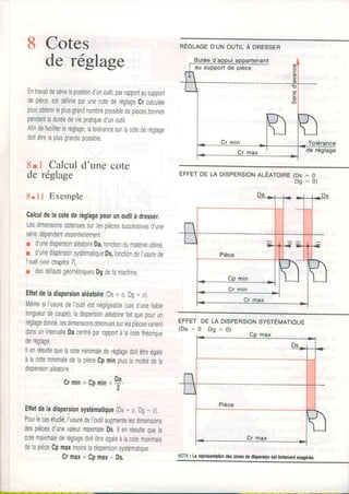 8 Cotes
de réglage
Entravaildesérielapositiond'unoutil,parrapportausupport
depièce,estdé{inieparunecotederéglageCrcalculée
pourobtenirIeplusgrandnombrepossibledepiècesbonnes
pendantladuréedeviepratiqued'unoutil.
Afindefaciliterleréglage,latolérancesurlacotederégtage
doitêtrelaplusgrandepossible
8rl Calculd'unecote
de réglage
8.1 I Exemple
Calculdelacotederéglagepourunoutilàdresser,
Lesdimensionsobtenuessurlespiècessuccessivesd,une
sériedépendentessentiellement:
r d'unedispersionaléatoireDa,fonctiondumatérielutilisé,
r d'unedispersionsystématiqueDs,fonctiondel,usurede
I'outil(voirchapitre7),
r desdéfautsgéométriquesDgdeIamachine.
Efletdeladispersionaléatoire(Ds- o Dg=o)
Mêmesil'usuredel'outilestnégligeable(casdunefaible
longueurdecoupe),ladispersionaléatoirefaitquepourun
réglagedonné,lesdimensionsobtenuessurlespiècesvarient
dansunintervalleDacentréparrapportàlacotethéorique
deréglage
llenrésultequeIacoteminimalederéglagedoitêtreégale
àlacoteminimaledelapièceCpminpluslamoitiédela
dispersionaléatoire:
Crmin=Cpmin
Effetdeladispersionsystématique(Da- o,Dg=o)
Pourlecasétudié,l'usuredel'outilaugmentelesdimensions
despiècesd'unevaleurmaximaleDs.llenrésultequela
cotemaximalederéglagedoitêtreégaleàlacotemaximale
delapièceCpmaxmoinsladispersionsystématique:
Crmax=Cp.max- Ds.
nÉeueeD'uNoulL Àonessen
EFFETDELADlSPERStOtrtltÉRtOtRe(Ds- 0
D g = o )
EFFETDEtA DtSpERStOtrSvsrÉuartoue
( D a = 0 D s = 0 )
Da
1 n '
max
*_1_
Pièce
Cr max
J

NoTA: Lrropréronhliondoszonêrdedbporslon$l foilomontoragéréo.
 