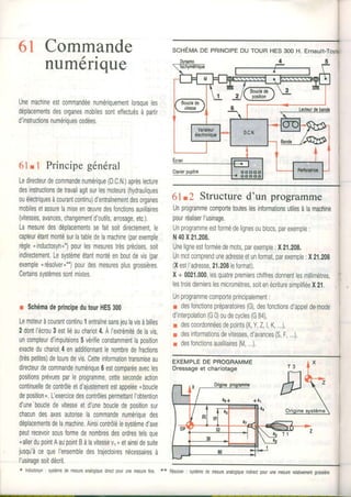 6l Commande, .
numenque
Unemachineestcommandéenumériquementlorsqueles
déplacementsdesorganesmobilessonteffectuésàpartir
d'instructionsnumériquescodées.
61. I Principe génêral
Ledirecteurdecommandenumérique(D.CN.)aprèsleclure
desinstructionsdetravailagitsurlesmoteurs(hydrauliques
ouélectriquesàcourantcontinu)d'entraînementdesorganes
mobilesetassurelamiseenæuvredesfonctionsauxiliaires
(vitesses,avances,changement-d'outils,arrosage,etc.).
Lamesuredesdéplacementssefaitsoitdirectementle
capteurétantmontésurlatabledelamachrne(parexemple
règle*inductosyn,*)pourlesmesurestrèsprécises,soil
indirectement.Lesystèmeétantmontéenboutdevis(par
exemplenrésolver,**)pourdesmesuresplusgrossières
Certainssystèmessontmixtes,
r SchémadeprincipedutourHES300
Lemoteuràcourantcontinu1enlraînesansjeulavisàbilles
2dontl'écrou3estliéauchariot4,ÀI'extrémitédelavis
uncompteurd'impulsions5vérifieconstammentlaposition
exacteduchariot4enadditionnantlenombredefractions
(trèspetites)detoursdevis.Cetteinformationtransmiseau
directeurdecommandenumérique6estcomparéeavecles
positionsprévuesparleprogramme,cettesecondeaction
continuelledecontrôleetd'ajustementestappeléenboucle
deposition,.L'exercicedescontrôlespermettantl'obtention
d'uneboucledevitesseetd'uneboucledepositionsur
chacundesaxesautoriselacommandenumériquedes
déplacementsdelamachine.Ainsicontrôlélesystèmed'axe
peutrecevoirsousformedenombresdesordrestelsque
nallerdupointAaupointBàlavitessevr, etainsidesuite
jusqu'àcequel'ensembledestrajectoiresnécessairesà
I'usinagesoitdécrit,
* lnductosyn:systèmedemesureanalogiquedirectpourunemesureijne. **
61.2 Structured'un programme
Unprogrammecomportetouteslesinformationsutilesàlamachine
pourréaliserl'usinage.
Unprogrammeestformédelignesoublocs,parexemple:
N40X21.208,
Uneligneestforméedemots,parexemple:X21,208.
Unmotcomprenduneadresseetunformat,parexemple,,X21.209
(XestI'adresse,21.208leformat)
X+ 0021.000,lesquatrepremierschiffresdonnentlesmillimètres,
lestroisdernierslesmicromètres,soitenécrituresimplifiéeX2i,
Unpr0grammecomporteprincipalement:
r desfonctionspréparatoires(G),desfonctionsd'appeldemooe
dinterpolation(G0)oudecycles(G84),
r descoordonnéesdepoints(X,Y,Z,l,K,,,.),
r desinformationsdevitesses,d'avances(S,F,..),
r desfonctionsauxilliaires(M,..).
SCHÉITINDE PBINCIPEDU TOUR HES 3OOH. ETNAUII-T
EXEMPLÊDE PROGRAMME
Dressageet chariotage
systèmedemesureanalogiqueindûectpourunemesurerelativemenlgrossière.i
 