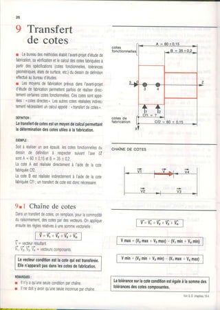 9 Transferta ,
oe cotes
r LebureaudesméthodesétablitI'avant-projetd,étudede
fabrication,savérificationetlecalculdescotesfabriquéesà
partirdesspécifications(cotesfonctionnelles,tolérances
géométriques,étatsdesurface,etc.)dudessindedéfinition
elfectuéaubureaud'études.
r Lesmoyensdefabricationprévusdansl,avanfprojet
d'étudedefabricationpermettentparfoisderéaliserdirec-
temenlcertainescotesfonctionnelles.Cescotessontappe-
lées: ncotesdirectes,.Lesautrescotesréaliséesindirec-
tementnécessitentuncalculappelé: ntransfertdecotes,.
DÉFIHITIoN:
Lelransfertdecotesestunmoyendecalculpermettant
ladéteminationdescotesutilesàlafabrication.
EXEMPLE:
Soitàréaliserunaxeépaulé,lescotesfonctionnellesdu
dessinde définitionà respectersuivantI'axeû
sonlA=60t 0,15etB=35t 0,2.
LacoteA estréaliséedirectementà l'aidedelacote
fabriquéeCf2.
LacoteBestréaliséeindirectementà l'aidedelacote
fabriquéeCf1;unlransfertdecoteestdoncnécessaire.
9tl Chaînede cotes
Dansunlranslertdecotes,onremplace,pourlacommodité
duraisonnement,descotespardesvecteurs.Onapplique
ensuitelesrèglesrelativesàunesommevectorielle:
= E + % + % + t
+
V=vecteurrésultant.
q U,V;Û =vecteurscomoosants.
Levecteurconditionestlacotequiesttransférée.
Ellen'apparaîtpasdanslescotesdefabrication.
REMARQUES:
I lln'yaqu'uneseuleconditionparchaîne.
r llnedoityavoirqu'uneseuleinconnueparchaîne.
cotes
fonctionnelles
cotes de
fabrication
cnllrueDEcoTES
v'=Vi+Ë +Vi+%
Vmax=(V2max+V,max)- (V.,min+Vomin)
Vmin= (V2min+ V3min)- (V1max+ Vomax)
Latolérancesurlacoteconditionestégaleàlasommedes
lolérancesdescotescomposantes.
VoirG.D.chapitres19.4
 