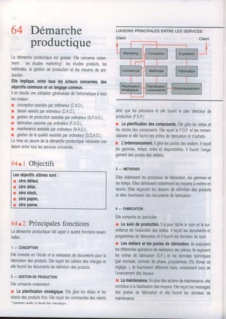 64 Démarche
productique
Ladémarcheproductiqueestglobale.Elleconcernenolam-
ment: lesétudesmarketing*,lesétudesproduits,les
méthodes,lagestiondeproductionet lesmoyensdepro.
duction.
Elleimplique,entretousles acleursconcernés,des
objectifscommunsetunlangagecommun.
llenrésulteuneutilisaiiongénéraliséedel'informatiqueàtous
lesniveaux:
r conceptionassistéeparordinateur(C,A.O.),
r dessinassistéparordinateur(D,A.O.),
r gestiondeproductionassistéeparordinateur(G,P.A.O,),
r fabricationassistéeparordinateur(F.A.O.),
r maintenanceassistéeparordinateur(M,A.O.),
r gestiondelaqualitéassistéeparordinateur(GO.A0.).
Lamiseenæuvredeladémarcheproductiquenécessiteune
liaisonentretouslesservicesconcernés.
64tl Objectifs
Lesobjectifsultimessont:
r zérodéfaut,
r zérodélai,
I zérostock,
r zétopapier,
r zétopanne,
64t2 Principalesfonctions
Ladémarcheproductiquefaitappelàquatrefonctionsessen.
tielles:
1_ CONCEPTION
Elleconsisteenl'étudeetlaréalisationdedocumentsoourla
fabricationdesproduits.Ellereçoitlescahiersdeschargeset
ellefournitlesdocumentsdedéfinitiondesproduits.
2- GESTIONDEPRODUCTION
Ellecomportenotamment:
r Laplanificationstratégique,Ellegirelesdélarsetres
stocksdesproduitsfinis.Ellereçoitlescommandesdesclients
' Expressionusuelle,ondevraitdirermercarquer.
ainsiquelesprévisionsetellefournitleplandirecteurde
production(P,D.P.).
r Laplanificationdescomposants.Ellegèrelesdélaiset
lesstocksdescomposants,EllereçoitleP,D.P.etlesnomen.
claluresetellefournitlesordresdefabricationetd'achats
r L'oldonnancement,llgèrelespostesdesateliers.llreçoit
lesgammes,temps,ordreetdisponibilités,llfournitI'enga-
gementdespostesdesateliers,
g- uÉuooes
Ellesétablissentlesprocessusdefabrication,lesgammeset
lestemps,Ellesdéfinissentnotammentlesmoyensàmettreen
æuvre.Ellesreçoiventlesdessinsdedéfinitiondesproduits
etellesfournissentdesdocumentsdefabrication.
4 - FABRICATION
Ellecomporteenparticulier:
r Lesuivideptoduction.llapourtâchelesuivietlasur.
veillancedeI'exécutiondesordres.llreçoitlesdocumentset
programmesdefabricationetilfournitlesdonnéesdesuivr.
r Lesateliersetlespostesdefabdcation.llsexécutent
lesdifférentesopérationsderéalisationdespièces.llsreçoivent
lesordresdefabrication(0.F.)etlesdonnéestechniques
(parexemple,contratsdephase,programmesCN,fichesde
réglage...),llsfournissentdifférentsétats,notammentceluioe
I'avancementdestravaux.
r Lamaintenance.Enplusdesactionsdemaintenance,elle
contribueàlafiabilisationdesmoyens.Ellereçoitlesmessages
despostesdefabricationetellefournitlesdonnéesoe
maintenance.
 