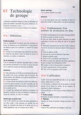 65 Technologie
de groupe
Ladémarcheproductiqueimpliquelanotiondelechnologiede
groupequiconsisteàrassemblerdespiècessimilairesenvue
d'organiserlaproductionenîlot.
0nregroupeainsitouslesmoyensderéflexionetderéalisation.
65r 1 Définitions
Familledepièces
C'estunregroupementdepiècesayantdessimilitudesde
formes,dedimensionsoudecheminements.Ceregroupement
esteffectuéà partird'unecodification.llcomportelesétapes
suivantes:
r invenlairedelamorphologieetdesdimensionsdespièces,
r classementdespiècesà partirdecritèresdeformes,de
dimensions,dematière,detraitements,..,
llotdeproduction
C'estunensembledemachinesregroupéesdansunatelier
pourpermettrelafabricationd'unefamilledepiècessubissant
toutoupartiedeprocessusdefabricationsemblables.
REMAROUES:
r Cetteorganisationestfondéesurlatechnologiedegroupe
Ellerésulted'uneactionconcertéeentrelesservicesdes
étudesproduits,desméthodes,delagestiondeproductionet
desmoyensdeproduction.
r Lebureaud'étudedoitmaîtriser,àI'aided'unecodification,
laformedespiècesproduitesetnecréer,sipossible,quedes
piècessemblablesàcellesdéjàexistantesLesdessinsdoivent
êtrenumérisés(D.A.0.).
r Lebureaudesméthodesdoitmaîtriserlesprocessusde
fabrication,connaîtrelestempsdefabrication,leplanningde
chargedesmachines,lesoutils,lesoutillages..,
Gammetypeougammemère
C'estlalisteordonnéedesphasesdespiècesappartenantà
unemêmefamille.L'ordreopéraioireestoptimisélousles
degrésdecomplexitédespiècesdelafamillesontprisen
compteglobalemenlmaisnonanalysésdansledétail.
265
Gammespécifique
C'estlagammedétailléed'unepièce.
REMAROUE:
ll y a uneseulegammetypepourI'ensembledetoutesles
piècesdelafamilleetchaquepiècea unegammespécitique.
65t2 Etablissementd'un
systèmede production en îlots
10Codifiermorphologiquementlesproduitsfabriqués(S65.4),
2oClasserlespiècesenfamilledepièces.
3oDansunemêmefamilledepiècesdéterminerlespièces
significativesenfonctiondecritèresdecoûtetdequantité
(s65,5).
4oSchématiserl'implantationdesîlotsdansI'atelier.Indiquerle
sensdufluxdeproductiondespiècesdepuisl'entréejusqu'àla
sortie.
5oDéfinirlescadences($68),
60Inventorierlesmoyensdefabricationdisponibles,
70Rédigerlesgammestypes.
8oPréciserIefluxdeproductiondanschaqueîlot.
9oChiffrerlestempsdesopérationsdespiècessignificatives
(étudesdephasesavecsimogrammeS19.31).
10oAnalyserettraiterlechevauchementd'opérations
110DéfinirI'organisationdel'îlotdeproduction.
120Gérerlefluxdeproduclionetfairelebilan.
65r 3 Codification
À partird'unebasemorphodimensionnelleetdesesspécifi.
cations,chaquepièceauncooe.
Cecodepermeluntraitementaisédecespièces.llestainsi
possiblede lesclasserenfamilles,de lescomparer,de
déterminerlespiècessignificatives..
Cetteclassificationestutileàtouslesstadesd'élaborationdu
produit:
I Étudesproduits
Réutilisationdepiècessemblables,standardisationinterne..
r Méthodes
Réductiondunombredegammes,chiffragedestempsetdes
coûts...
r Ploduction
Travailenîlots,optimisationdesoutillagesetdesoutils.
i
J
 