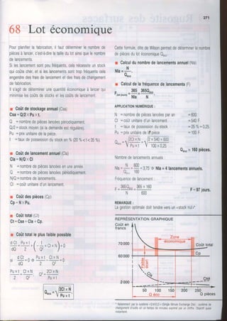68 Lot économique
Pourplanifierlafabrication,il Tautdéterminerlenombrede
piècesàlancer,c'esfà-direlatailledulotainsiquelenombre
delancements.
SileslancementsontpeuIréquents,celanécessiteunstock
quicoûtecher,etsileslancementssonttropTréquentscela
engendredesfraisdelancementetdesfraisdechangement
defabrrcation.
ll s'agitdedéterminerunequantitééconomiqueà lancerqui
minimiselescoûtsdestocksetlescoûtsdelancement.
r Coûtdestockageannuel(Csa)
Csa=Q/2xPuxt.
Q =nombredepièceslancéespériodiquement.
Q/2=stockmoyen(silademandeestrégulière).
t, =prixunitairedelapièce
I =tauxdepossessiondustocken0/"(20%<t<3b%)
r Coûtdelancementannuel(Cla)
Cla=N/QxCl
N =nombredepièceslancéesenuneannée,
Q =nombredepièceslancéespériodiquement.
N/Q=nombredelancements,
Cl =coûtunitaired'unlancement,
r Coûtdespièces(Cp)
cp=NxPu,
r Coûttotal(Ct)
Ct=Csa+Cla+Cp.
r Coûttotalleplusfaiblepossible
d O C tP u x t/ 1 . + l - - x C l x N l + 0
d Q 2  Q 2 - )
d C t ^ P u x tC l x N= r ' = _
- d 0 2 Q 2
P u x tC l x N ^ , 2 C l x N
2 Q 2 '
* p u x t
Cetteformule,ditedeWilsonpermetdedéterminerlenombre
depiècesdulotéconomiqueQ6.0.
r Calculdunombredelancementsannuel(Nla)
NIA=
N
Quro
r Calculdelafréquencedelancements(F)
. 365 365Q"""
rlenlours)
=
Nl,
= -
N.:
'
APPLICATIONI,IUITIÉRIOUC:
N =nombredepièceslancéesparan
Cl =coûtunitaired'unlancement
t =tauxdepossessiondustock
Pu=prixunitairedeldpièce
^ lzCurrr D- 540- 600a*"=ïpu,.t
=
rooroæ
Fréquencedelancemenl
- 365Q"""365x 160
N 600
=600.
- J a u
| ,
=25%=0,25,
=100F.
Qn.or 160pièces.
F=97iours,
Nombredelancementsannuels:
Nt Ânn
Nla=::-=î=azS) Nla=4lancementsannuels.
u""" rbu
REMARQUE:
Lagestionoptimaledoittendreversunnstocknuln*
RepRÉserutRTtoNGRAPHTeUE
Coûten
francs
70000
60000
Coûttotal
Csa
50 100
Q éco
- Notammentparlesystème<S.M.E.D.r(Single[,4inuteExchangeDie): systèmede
changementd'outilsenunternpsdeminutesexpriméparunchiifre.Objectilquasi
nstantané.
200 250
Q pièces
e
'0)
'9"
 