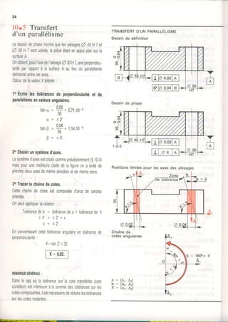 34
10.5 Transfert
d'un parallélisme
LedessindephasemontrequelesalésagesA 40H7el
A 30H7sontusinés,lapièceétantenappuiplansurla
surfaceA.
0nobtient,pourI'axedeI'alésageA30H7,uneperpendicu-
laritéparrapportà lasurfaceA aulieuduparallélisme
demandéentrelesaxes.
CalculdelavaleurXtolérée:
1oEcdrelestolérancesdeperpendiculadtéet de
parallélismeenvaleursangulaires.
0 n
Ë
=S'zt'to-o
+ 2 ,
S=r,rn.ro-'
+ Â '
TRANSFERTD'UN PARALLÉuIsIT,IE
Dessinde définition
tanc
0
tanB
0
2oChoisirunsystèmed'axes.
Lesystèmed'axesestchoisicommeprécédemment(g10,4)
maispourunemeilleureclartédelafigureonaévitéde
prendredeuxaxesdemêmedirectionetdemêmesens,
30Tlacellachaînedecotes.
Cettechainedecotesestcomposéed'arcsdecercles
orientés.
0npeutappliquerlarelalion:
Tolérancedeb = lolérancedea+tolérancedeX
+ { t = + l t 1 y
x = +2'.
Enconvertissanlcettetoléranceangulaireentolérancede
peroendicularité:
REMAROUEGENERALE:
DanslecasoùlatolérancesurlacoletransTérée(cote
condition)estinférieureàlasommedestolérancessurles
cotescomposantes,ilestnécessairederéduirelestolérances
surlescotesrestanles.
Chaînede
cotes angulaires
X=tan2'x35
FG-qoz1
a : (4,, A2)
b = (4,, A.)
x': tai,ait
o
Dessinde phase
Positionslimitespourlesaxesdesalésages
 