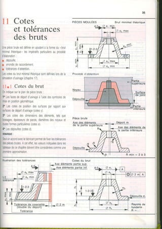 I 1 Cotes
tolérances
s bruts
Unepiècebruteestdéfinieenajoutantàlaformedu"brul
minimalthéorique,lesimpératifsparticuliersauprocédé
d'élaboration:
r dépouille
r arrondisderaccordemenl,
r tolérancesd'obtention
Lescotesdubrutminimalthéoriquesontdéfinieslorsdela
simulationd'usinage(chapitre17).
11.I Cotesdu brut
0nindiquesurleplandepiècebrute:
1oLesfacesdedépartdusinageà|aidedessymbolesde
miseenpositiongéométrique
2oLescotesdepositiondessurfacesparrapportaux
surTacesdedépartdusinage(colesy).
3oLescotesdesdimensionsdesélémentstelsque
bossages,épaisseursdeparois,diamètresdesnoyauxet
toutesformesparticulières(cotese)
4"Lesdépouilles(cotesd)
REIIIAROUE:
SeulunaccordaveclefabricantpermetdeTixerlestolérances
despiècesbrutes.Aceteffetlesvaleursindiquéesdansles
tableauxdecechapitredolventêtreconsidéréescommeune
premièreapproximation
PrÈcEsn,toulÉes Brut minimalthéorioue
et
de
Procédéd obtention
la Dartieinférieure
lllustrationdes tolérances Cotesdu brut
Axe éléments
4
Q eo max
p eomin
 