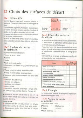 12Choix des surfacesde départ
l2tl Généralités
Lepremierdocumentréaliséparlebureaudesméthodesesr
l'avantprojetd'étudedetabrication,c'estunesuitelogiquedes
phases.
L'établissementdelapremièrephasedépenddesspécilications
(parexempledimensions,tolérancesdeposition...)dudessinde
délinition,liantlessurfacesusinéesauxsurfacesbrutes.
Uneanalyseméthodiquedudessindedéfinitionestnécessaire
afinderespectercesspécifications,
Lerésumédecetteanalyseeffectuésousformedetableau
conduitauchoixdessurfacesdedépart(référentieldelapremière
phase).
12.2Analysedu dessin
de définition !|
0npeutprocéderdansl'ordresuivant:
1oNombredepiècesàréaliser.
2oCadence.
30Matière.
4oÉtudedesformesdelapièce.
5oÉtablissementd'unrepèreR(0,ïyt), lesaxesfigurantdans
chaquevue.
6oTraçageenrougeetrepéragedessurfacesusinées.
70Traçageenvertetrepéragedessurfacesbrutes.
80Analysedesspécificationssuivantlestroisaxesetpourtoutes
lesvues:
r dimensionsetleurstolérances,
r formesetleurstolérances,
r posrlionsetleurstolérances,
r étatsdesurface,
r spécilicationsparticulières(parexemples:usinagesparticu-
lierscommelerodage,orientationdesstriesd'usinage,etc.).
Rechercheetchoixdescotesdeliaisonaubrut: S'ilv a
ouplusieurscotesdeliaisonaubrutsurunmêmeaxe,une
doitêtreretenue.
Entredeuxcotesdontl'uneestunilimite(1min)etl,autre
(1910,3),ilfautdepréiérencechoisirlacotebitimite.
Entredeuxcotesbilimites,ilfautchoisircelleouialaolus
12.3 Choixdessurfaces
de départ
0npeuteffectuercechoixenutilisantuntableauàdeuxentrées.
Cetableaurésumelesspécificationsliantlessurfacesusinées
auxsurfacesbrutes,suivantlestroisaxes.
L'examendesformesetdel'étenduedessurfacesbrutespermet
dedéfinirlesdegrésdelibertépouvantêtreconectementéliminés
parcessurfacesetd'affecterlesnormalesderepéragequien
résulte.
Lechoixdéfinitifdessixnormalesderepéragedonneleréférentiel
demiseenpositionpourlapremièrephase
12.4 Exemple
Soitàdéterminerleréférentieldedépartpourlachapedejoint
decardandéfiniepageci-contre.
12.41 Analyse du dessin
de définition
1oNombredepièces:5000.
Repèiosd$ surlacesbrutes
Repèresdessurlaceouslnées
Spéclllcatlonsliantle3surlacesbrules
elleggudacesusinées
Interyallesdetolérances(diménsions,positions)
Nombrededegrésdellberté
pouvanléùeéliminéssurlessurfacesbrules
Sudacedubrut(étatdesurlace,plandeioin!etc.)
Nodesnomalesdefepétagedembeenposillon
Colesdedéfiniliondubrul
2oCadence
30Matière
:100pièces/mois.
:E23-45-M.
tolérance. 4oÉtudedesformes: ,,,
 
