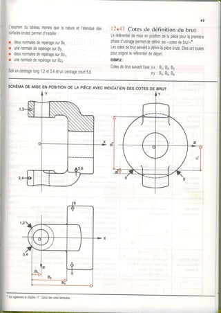 L'examendutableaumontrequelanatureetl'étendueoes
surfacesbrutespermetd'installer:
r deuxnormalesderepéragesurBx,
r unenormalederepéragesurBy,
r deuxnormalesderepéragesurBz1,
r unenormalederepéragesurBz2.
Soituncentragelong1,2et3,4etuncentragecourt5,6.
41
12.43 Cotes de définition du brut
Leréférentieldemiseenpositiondelapiècepourlapremière
phased'usinagepermetdedéfinirles"cotesdebrut,*.
Lescotesdebrutserventàdéfinirlapiècebrute.Ellesonttoutes
pourorigineleréférentieldedépart.
EXEIIIPIE:
CotesdebrutsuivantI'axeox: 81,82,83
oy: Ba,85,Bu.
SCHÉMADE MISEENPOSITIONDE LA PIÈCEAVECINDICATIONDESCOTESDE BRUT
*
Voirégalementlechapitre17: Calculdesætesfabriquées,
 