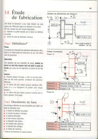 43
14 Étude
de fabrication
Uneétudedefabricationapourobjetd'élablirunesuite
logiquedesdifférentesétapesderéalisationd'uneprèce
Elledoit,comptetenudesmoyensdisponibles:
r respecterlaqualitéimposéeparledessindedéfinition
deproduit,
r rendrelescoûtsdelabricationminimaux.
14tl Définitions*
Phase
UnephaseestI'ensembledesopérationsélémentairesellec-
tuéesàunmêmepostedetravailpour(ousur)unemême
unitédeproduction.
0pération
Uneopérationesttoutensembledetravail,mettanten
æuvreunseuldesmoyensdontestdotélepostede
travail,quiapourbulderapprocherleproduitdesonétat
final.
EXEMPLES:
r Plusieurspassesd'usinage,siellesnesontpaseffec-
tuéespardesoutilsassociés,constituentdesopérations
dilférentes.
r Unmêmeoutilpeutréaliserplusieursopérationsdiffé.
rentess'ily a unchangementdepositionentrechaque
opération.
r Unmêmeoutilpeutréaliserplusieurssurfacesdansla
mêmeopération(foretétagé).
l4t2 Documentsde base
Lesprincipauxélémentsdebaseàposséderpourétablirune
étudedefabricationsont:
r ledessindedéfinitiondeproduit,
r lenombredepiècesàfabriquer,
r lacadencedemandée,
r lamain-d'æuvredisponible
r ladispositiondesateliers,
r lesdossiersdesmachines,
r lestandarddesoulillages,
r lachargedesmachines.
' D'aprèslesrecommandationsdel'lnspectiongénérale,
PHASETOURNAGE
Phase10
DEsstNoe oÉrtrutloNDEpRoDUtr
Dresserà 18
Phase20
CharioterébaucheZ 31-
CharioterfinitionA 32 I B
Dresserà 16
 
